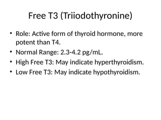 Free T3 (Triiodothyronine)
• Role: Active form of thyroid hormone, more
potent than T4.
• Normal Range: 2.3-4.2 pg/mL.
• High Free T3: May indicate hyperthyroidism.
• Low Free T3: May indicate hypothyroidism.
 