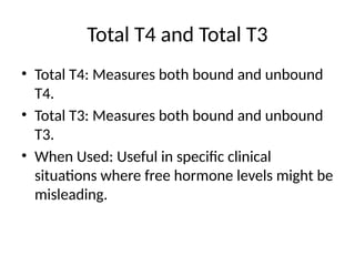 Total T4 and Total T3
• Total T4: Measures both bound and unbound
T4.
• Total T3: Measures both bound and unbound
T3.
• When Used: Useful in specific clinical
situations where free hormone levels might be
misleading.
 