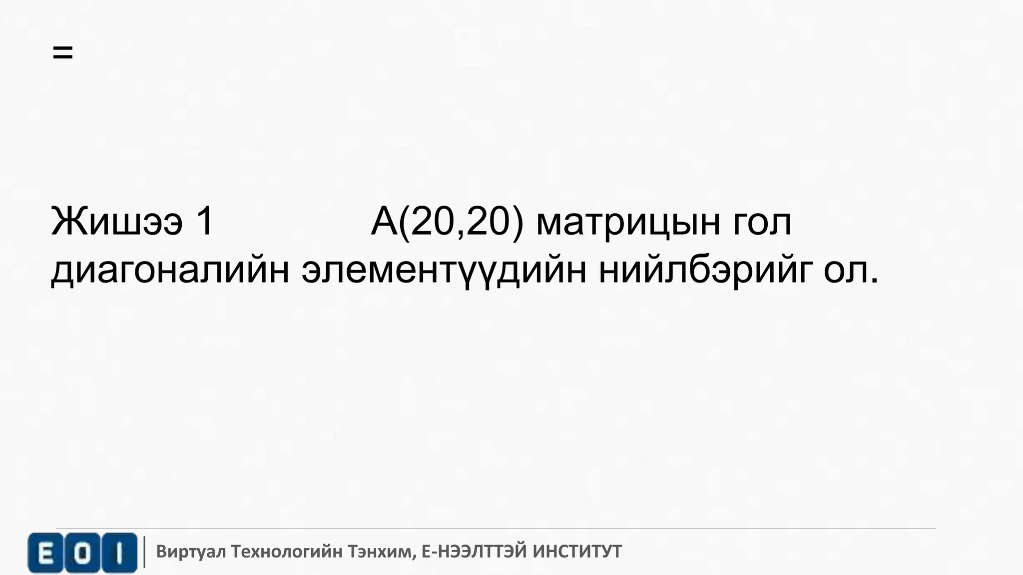Виртуал Технологийн Тэнхим, Е-НЭЭЛТТЭЙ ИНСТИТУТ 
= 
Жишээ 1 А(20,20) матрицын гол 
диагоналийн элементүүдийн нийлбэрийг ол. 
 