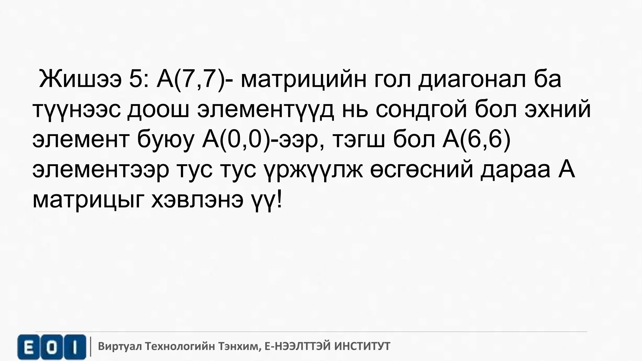 Жишээ 5: А(7,7)- матрицийн гол диагонал ба 
түүнээс доош элементүүд нь сондгой бол эхний 
элемент буюу A(0,0)-ээр, тэгш бол A(6,6) 
элементээр тус тус үржүүлж өсгөсний дараа A 
матрицыг хэвлэнэ үү! 
Виртуал Технологийн Тэнхим, Е-НЭЭЛТТЭЙ ИНСТИТУТ 
 