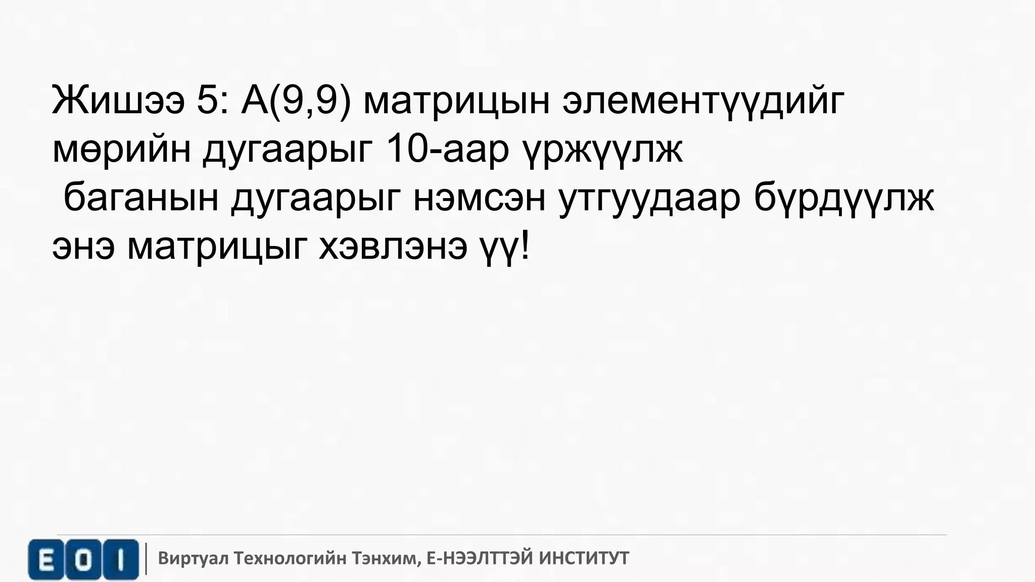 Жишээ 5: A(9,9) матрицын элементүүдийг 
мөрийн дугаарыг 10-аар үржүүлж 
баганын дугаарыг нэмсэн утгуудаар бүрдүүлж 
энэ матрицыг хэвлэнэ үү! 
Виртуал Технологийн Тэнхим, Е-НЭЭЛТТЭЙ ИНСТИТУТ 
 