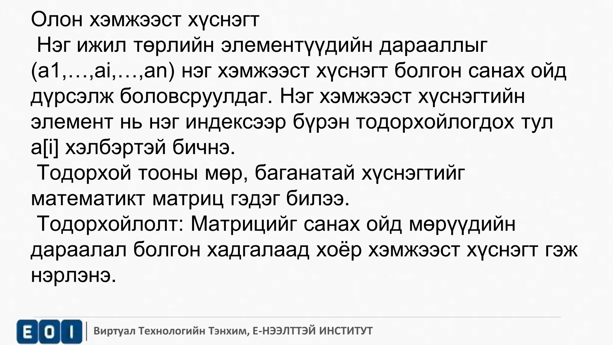 Олон хэмжээст хүснэгт 
Нэг ижил төрлийн элементүүдийн дарааллыг 
(а1,…,аi,…,an) нэг хэмжээст хүснэгт болгон санах ойд 
дүрсэлж боловсруулдаг. Нэг хэмжээст хүснэгтийн 
элемент нь нэг индексээр бүрэн тодорхойлогдох тул 
а[i] хэлбэртэй бичнэ. 
Тодорхой тооны мөр, баганатай хүснэгтийг 
математикт матриц гэдэг билээ. 
Тодорхойлолт: Матрицийг санах ойд мөрүүдийн 
дараалал болгон хадгалаад хоёр хэмжээст хүснэгт гэж 
нэрлэнэ. 
Виртуал Технологийн Тэнхим, Е-НЭЭЛТТЭЙ ИНСТИТУТ 
 
