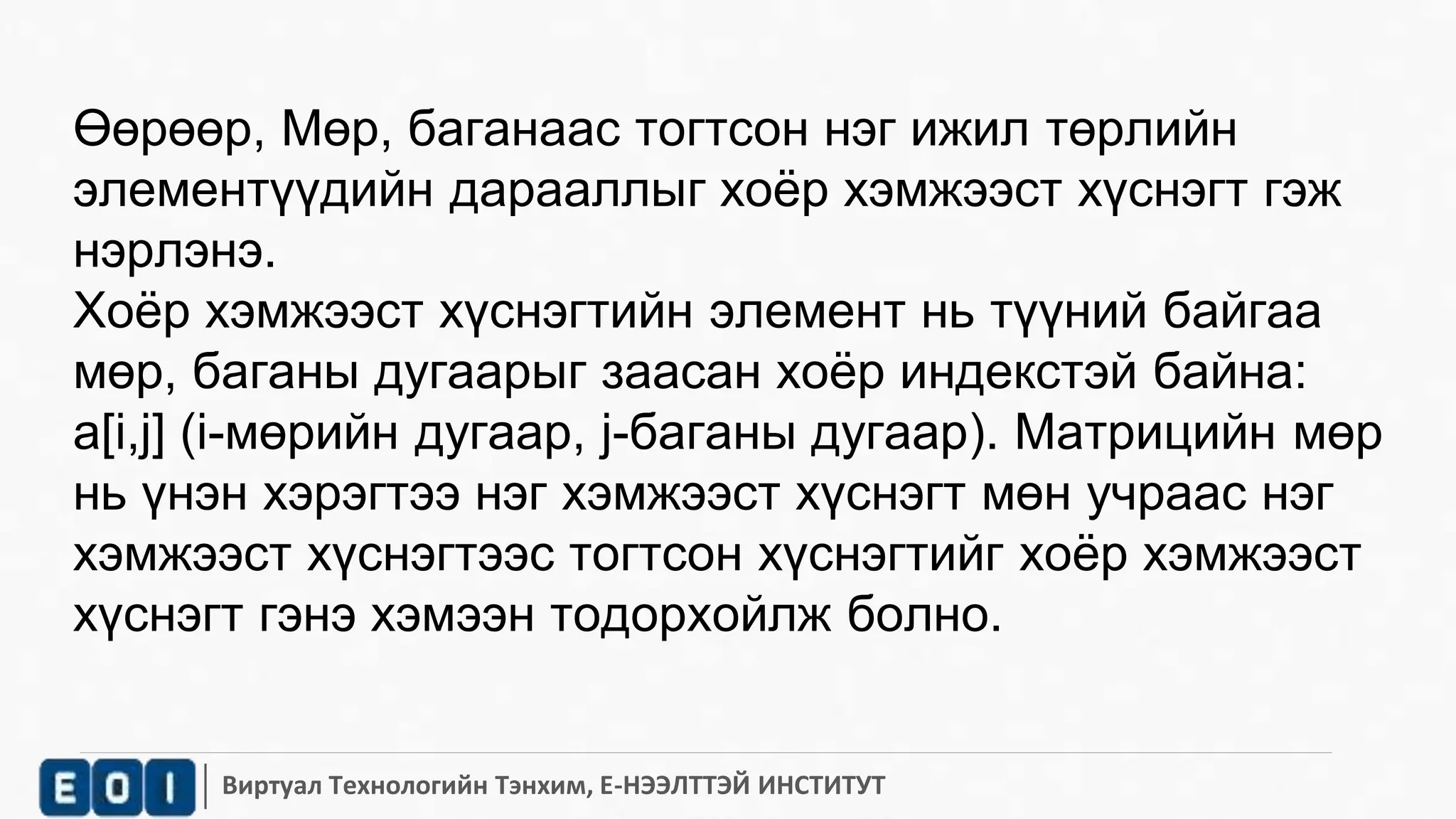Өөрөөр, Мөр, баганаас тогтсон нэг ижил төрлийн 
элементүүдийн дарааллыг хоёр хэмжээст хүснэгт гэж 
нэрлэнэ. 
Хоёр хэмжээст хүснэгтийн элемент нь түүний байгаа 
мөр, баганы дугаарыг заасан хоёр индекстэй байна: 
a[i,j] (i-мөрийн дугаар, j-баганы дугаар). Матрицийн мөр 
нь үнэн хэрэгтээ нэг хэмжээст хүснэгт мөн учраас нэг 
хэмжээст хүснэгтээс тогтсон хүснэгтийг хоёр хэмжээст 
хүснэгт гэнэ хэмээн тодорхойлж болно. 
Виртуал Технологийн Тэнхим, Е-НЭЭЛТТЭЙ ИНСТИТУТ 
 