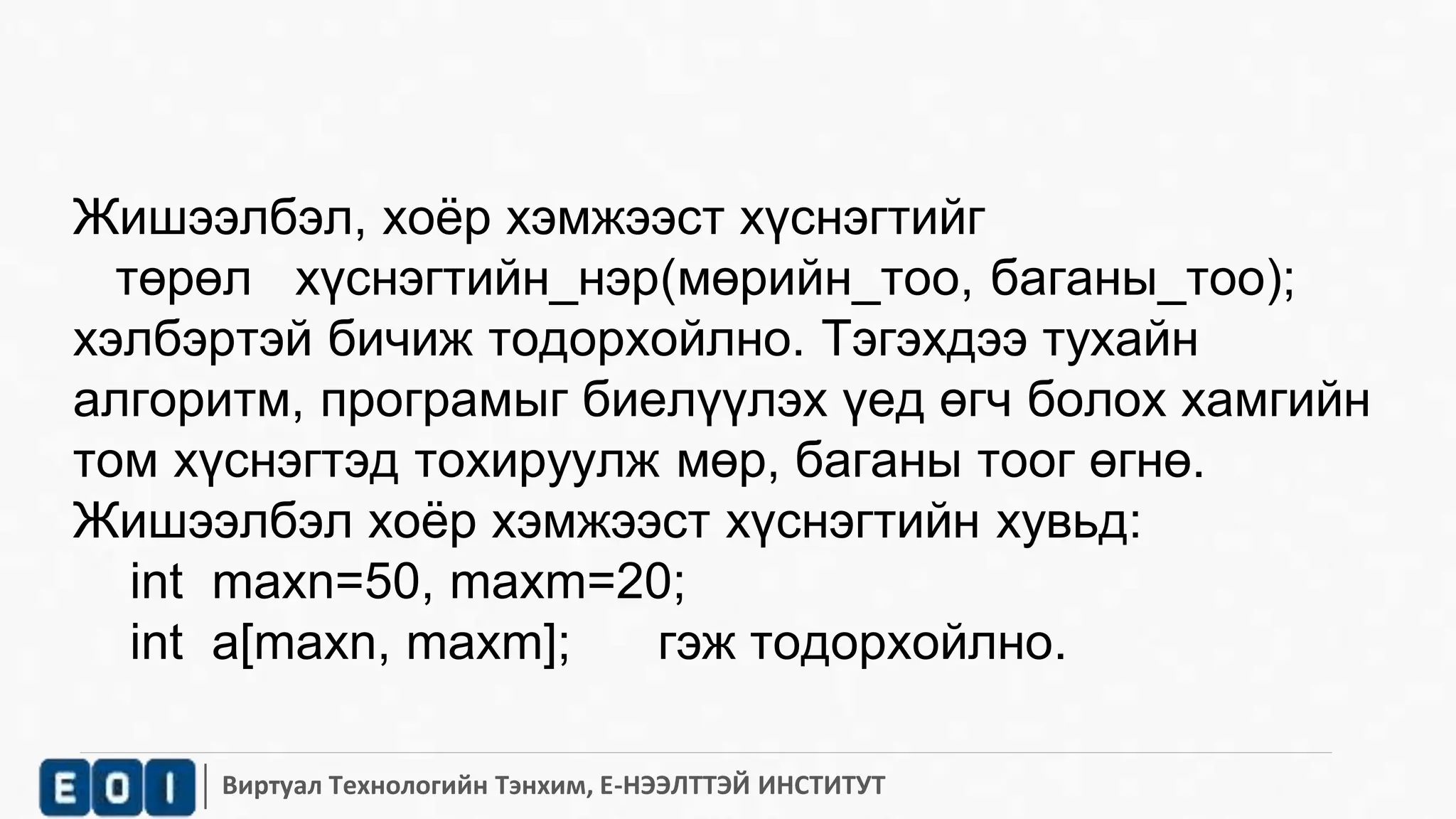 Жишээлбэл, хоёр хэмжээст хүснэгтийг 
төрөл хүснэгтийн_нэр(мөрийн_тоо, баганы_тоо); 
хэлбэртэй бичиж тодорхойлно. Тэгэхдээ тухайн 
алгоритм, програмыг биелүүлэх үед өгч болох хамгийн 
том хүснэгтэд тохируулж мөр, баганы тоог өгнө. 
Жишээлбэл хоёр хэмжээст хүснэгтийн хувьд: 
int maxn=50, maxm=20; 
int a[maxn, maxm]; гэж тодорхойлно. 
Виртуал Технологийн Тэнхим, Е-НЭЭЛТТЭЙ ИНСТИТУТ 
 