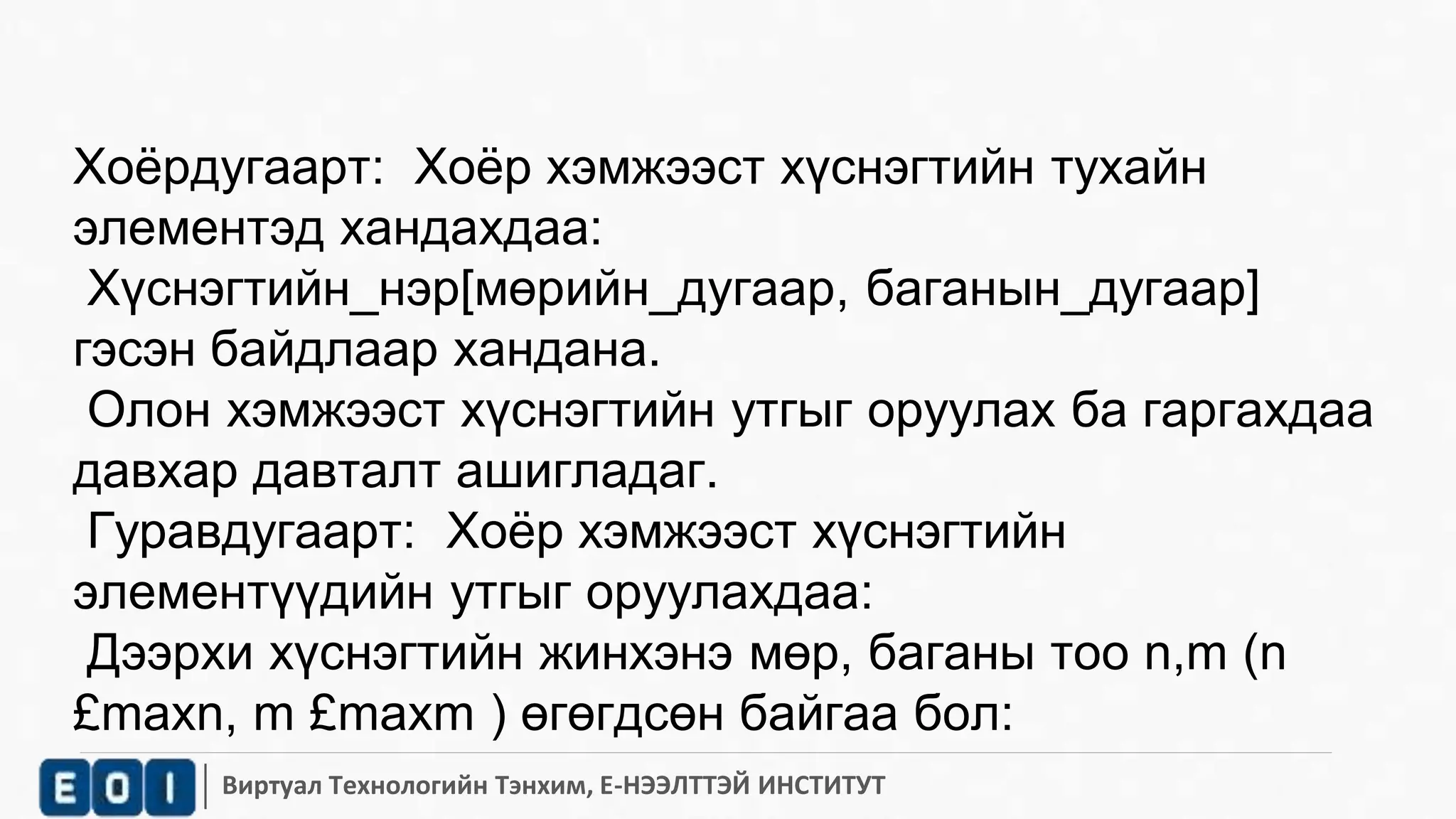 Хоёрдугаарт: Хоёр хэмжээст хүснэгтийн тухайн 
элементэд хандахдаа: 
Хүснэгтийн_нэр[мөрийн_дугаар, баганын_дугаар] 
гэсэн байдлаар хандана. 
Олон хэмжээст хүснэгтийн утгыг оруулах ба гаргахдаа 
давхар давталт ашигладаг. 
Гуравдугаарт: Хоёр хэмжээст хүснэгтийн 
элементүүдийн утгыг оруулахдаа: 
Дээрхи хүснэгтийн жинхэнэ мөр, баганы тоо n,m (n 
£maxn, m £maxm ) өгөгдсөн байгаа бол: 
Виртуал Технологийн Тэнхим, Е-НЭЭЛТТЭЙ ИНСТИТУТ 
 