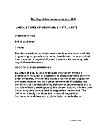 Negotiable Instruments Act
            The Negotiable Instruments Act, 1881


VARIOUS TYPES OF NEGOTIABLE INSTRUMENTS


Promissory note

Bill of exchange

Cheque

Besides, certain other instruments such as documents of title
to goods, govt. promissory notes, hundies etc. have acquired
the character of negotiability and these are known as quasi-
negotiable instruments.

NEGOTIABLE INSTRUMENTS

By virtue of Sec. 13(a) a negotiable instrument means a
promissory note, bill of exchange or cheque payable either to
order or bearer, whether the words order or bearer appear on
the instrument or not. Any other instruments if satisfies the
conditions of transferability by delivery or endorsement and is
capable of being sued upon by the person holding it in his own
name, may also be included as negotiable instrument. The
definition simply mentions the names of Negotiable
Instruments and does not explain their nature in the act.




                           1                Dr Subhash Gupta
 