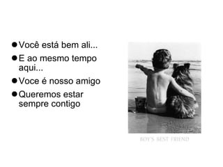 Você está bem ali... E ao mesmo tempo aqui... Voce é nosso amigo Queremos estar sempre contigo 