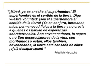 “ ¡Mirad, yo os enseño el superhombre! El superhombre es el sentido de la tierra. Diga vuestra voluntad: ¡sea el superhombre el sentido de la tierra! ¡Yo os conjuro, hermanos míos, permaneced fieles a la tierra y no creáis a quienes os hablan de esperanzas sobreterrenales! Son envenenadores, lo sepan o no.Son despreciadores de la vida, son moribundos y están, ellos también, envenenados, la tierra está cansada de ellos: ¡ojalá desaparezcan! “ Friedrich Nietzsche 