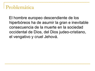 Problemática El hombre europeo descendiente de los hiperbóreos ha de asumir la gran e inevitable consecuencia de la muerte en la sociedad occidental de Dios, del Dios judeo-cristiano, el vengativo y cruel Jehová.  