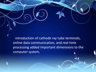 - -introduction of cathode ray tube terminals,
online data communication, and real time
processing added important dimensions to the
computer system.
 