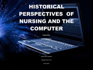 HISTORICAL
PERSPECTIVES OF
NURSING AND THE
   COMPUTER
         Prepared by:


      Group 2 Members


           Atoc, Jonel


     Agusto, Jhoanne Aynrand


        Cassanillo, Marilou


         Castillo, Ceddron


      Pasok, Marie Antoniette


      Tapanan, Cherry Love


           Perez,Airene
 