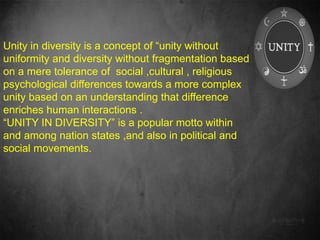 Unity in diversity is a concept of “unity without
uniformity and diversity without fragmentation based
on a mere tolerance of social ,cultural , religious
psychological differences towards a more complex
unity based on an understanding that difference
enriches human interactions .
“UNITY IN DIVERSITY” is a popular motto within
and among nation states ,and also in political and
social movements.
 