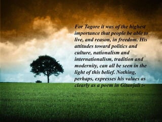 For Tagore it was of the highest
importance that people be able to
live, and reason, in freedom. His
attitudes toward politics and
culture, nationalism and
internationalism, tradition and
modernity, can all be seen in the
light of this belief. Nothing,
perhaps, expresses his values as
clearly as a poem in Gitanjali :-
 