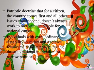• Patriotic doctrine that for a citizen,
the country comes first and all other
issues come second, doesn’t always
work to motivate the people for
national causes.
• Individuals with extra ordinary
capability to gather and organize
followers are often present posing
threat to national integration for
narrow political goals.
 