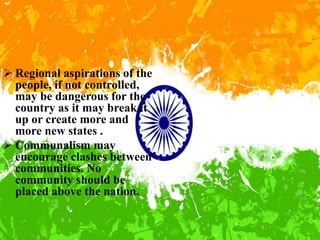  Regional aspirations of the
people, if not controlled,
may be dangerous for the
country as it may break it
up or create more and
more new states .
 Communalism may
encourage clashes between
communities. No
community should be
placed above the nation.
 
