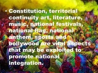 • Constitution, territorial
continuity art, literature,
music, national festivals,
national flag, national
anthem, sports and
bollywood are vital aspects
that may be exploited to
promote national
integration.
 
