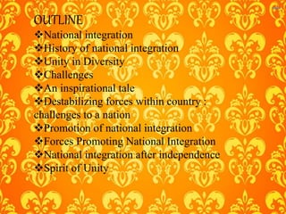 OUTLINE
National integration
History of national integration
Unity in Diversity
Challenges
An inspirational tale
Destabilizing forces within country :
challenges to a nation
Promotion of national integration
Forces Promoting National Integration
National integration after independence
Spirit of Unity
 