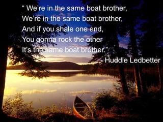 “ We’re in the same boat brother,
We’re in the same boat brother,
And if you shale one end,
You gonna rock the other
It’s the same boat brother.”
- Huddie Ledbetter
 