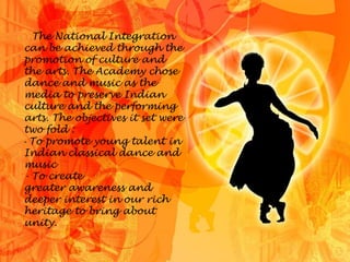 The National Integration
can be achieved through the
promotion of culture and
the arts. The Academy chose
dance and music as the
media to preserve Indian
culture and the performing
arts. The objectives it set were
two fold :
- To promote young talent in
Indian classical dance and
music
- To create
greater awareness and
deeper interest in our rich
heritage to bring about
unity.
 