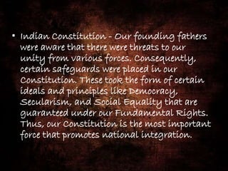 • Indian Constitution - Our founding fathers
were aware that there were threats to our
unity from various forces. Consequently,
certain safeguards were placed in our
Constitution. These took the form of certain
ideals and principles like Democracy,
Secularism, and Social Equality that are
guaranteed under our Fundamental Rights.
Thus, our Constitution is the most important
force that promotes national integration.
 