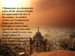 Democracy as a democratic
states all the citizens of India
are equal under the law of
the country. As studied
earlier, our Fundamental
Rights and Directive
Principles of State Policy
specifically state that each
citizen is equal in every way.
People cannot be
discriminated against on the
basis of differences of caste,
religion, language, and
culture.
 