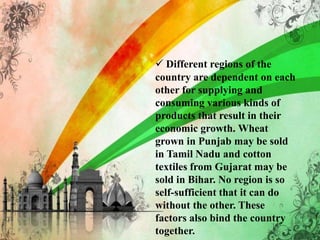  Different regions of the
country are dependent on each
other for supplying and
consuming various kinds of
products that result in their
economic growth. Wheat
grown in Punjab may be sold
in Tamil Nadu and cotton
textiles from Gujarat may be
sold in Bihar. No region is so
self-sufficient that it can do
without the other. These
factors also bind the country
together.
 