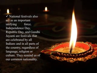  National festivals also
act as an important
unifying force.
Independence Day,
Republic Day, and Gandhi
Jayanti are festivals that
are celebrated by all
Indians and in all parts of
the country, regardless of
language, religion or
culture. They remind us of
our common nationality.
 