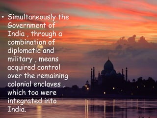 • Simultaneously the
Government of
India , through a
combination of
diplomatic and
military , means
acquired control
over the remaining
colonial enclaves ,
which too were
integrated into
India.
 