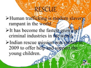 RESCUE
Human trafficking is modern slavery,
rampant in the world.
It has become the fastest growing
criminal industries in the world.
Indian rescue mission was started in
2009 to offer help and support the
young children.
 