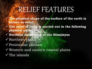 RELIEF FEATURES
 The physical shape of the surface of the earth is
known as relief.
 The relief of India is carried out in the following
physical units:
 Northern mountains or the Himalayas
 Northern plains
 Peninsular plateau
 Western and eastern coastal plains
 The islands
 