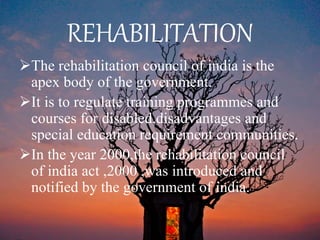 REHABILITATION
The rehabilitation council of india is the
apex body of the government.
It is to regulate training programmes and
courses for disabled,disadvantages and
special education requirement communities.
In the year 2000,the rehabilitation council
of india act ,2000 ,was introduced and
notified by the government of india.
 