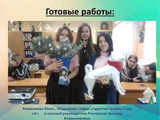 Готовые работы:
Аверьянова Юлия , Мадьярова София, студентки группы 2 кин
«А» и лассный ркуоводитель Россовская Зинаида
Владимировна
 