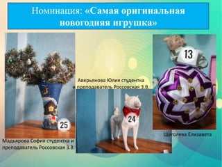 Мадьярова София студентка и
преподаватель Россовская З.В.
Аверьянова Юлия студентка
и преподаватель Россовская З.В.
Щеголева Елизавета
Номинация: «Самая оригинальная
новогодняя игрушка»
 
