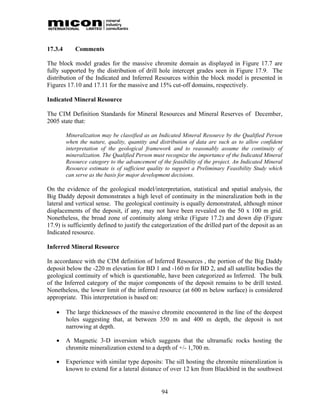 17.3.4      Comments

The block model grades for the massive chromite domain as displayed in Figure 17.7 are
fully supported by the distribution of drill hole intercept grades seen in Figure 17.9. The
distribution of the Indicated and Inferred Resources within the block model is presented in
Figures 17.10 and 17.11 for the massive and 15% cut-off domains, respectively.

Indicated Mineral Resource

The CIM Definition Standards for Mineral Resources and Mineral Reserves of December,
2005 state that:

         Mineralization may be classified as an Indicated Mineral Resource by the Qualified Person
         when the nature, quality, quantity and distribution of data are such as to allow confident
         interpretation of the geological framework and to reasonably assume the continuity of
         mineralization. The Qualified Person must recognize the importance of the Indicated Mineral
         Resource category to the advancement of the feasibility of the project. An Indicated Mineral
         Resource estimate is of sufficient quality to support a Preliminary Feasibility Study which
         can serve as the basis for major development decisions.

On the evidence of the geological model/interpretation, statistical and spatial analysis, the
Big Daddy deposit demonstrates a high level of continuity in the mineralization both in the
lateral and vertical sense. The geological continuity is equally demonstrated, although minor
displacements of the deposit, if any, may not have been revealed on the 50 x 100 m grid.
Nonetheless, the broad zone of continuity along strike (Figure 17.2) and down dip (Figure
17.9) is sufficiently defined to justify the categorization of the drilled part of the deposit as an
Indicated resource.

Inferred Mineral Resource

In accordance with the CIM definition of Inferred Resources , the portion of the Big Daddy
deposit below the -220 m elevation for BD 1 and -160 m for BD 2, and all satellite bodies the
geological continuity of which is questionable, have been categorized as Inferred. The bulk
of the Inferred category of the major components of the deposit remains to be drill tested.
Nonetheless, the lower limit of the inferred resource (at 600 m below surface) is considered
appropriate. This interpretation is based on:

        The large thicknesses of the massive chromite encountered in the line of the deepest
         holes suggesting that, at between 350 m and 400 m depth, the deposit is not
         narrowing at depth.

        A Magnetic 3-D inversion which suggests that the ultramafic rocks hosting the
         chromite mineralization extend to a depth of +/- 1,700 m.

        Experience with similar type deposits: The sill hosting the chromite mineralization is
         known to extend for a lateral distance of over 12 km from Blackbird in the southwest


                                                 94
 
