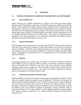 1.0    SUMMARY

1.1     TERMS OF REFERENCE, PROPERTY DESCRIPTION AND OWNERSHIP

1.1.1      Terms of Reference

Spider Resources Inc (Spider) represented by Messrs. Neil Novak and James Burns,
President and VP Exploration, respectively, and KWG Resources Inc. (KWG) represented by
Messrs. Frank Smeenk and Maurice (Moe) Lavigne, President and VP Exploration and
Development, respectively, commissioned Micon International Limited (Micon) in March,
2010 to provide an independent resource estimate of the chromite mineralization in the Big
Daddy deposit and to prepare a Technical Report in accordance with the requirements set out
in Canadian National Instrument 43-101 (NI 43-101). The estimate of mineral resources
presented in this report conforms to the CIM Mineral Resource and Mineral Reserve
definitions (December, 2005) referred to in NI 43-101.

1.1.2      Property Description

The Big Daddy chromite deposit lies on mining claim P 3012253 situated in the McFaulds
Lake area of the James Bay Lowlands of north-central Ontario, some 280 km due north of
the town of Nakina. P 3012253 is the westernmost claim of a seven-claim, 1,241 ha property
under option from Freewest Resources Canada Inc. (Freewest) by Spider and KWG (SKF
option). The property is centred near 86° 14' 11" W longitude, 52° 45' 32" N latitude, in NTS
map area 43D16S½.

1.1.3      Property

The property comprises five staked claims (P 3012252, P 3012253, P 3008268, P 3008269
and P 3008793) and two single unit (400 m x 400 m, 16 ha) blocks excised from adjacent
claims (P 3012250 and P 3012251) to the north. The two westernmost claims and both
contiguous single units are subject to a 2% Net Smelter Return royalty currently held by
Richard Nemis (1%) and KWG (1%). All claims are currently registered to Freewest,
however, the property is to be held by KWG in trust.

1.1.4      Underlying Agreements and Ownership

Spider and KWG each held a 25% interest in the property as of September 10, 2009. On that
date each company acquired an option to earn an additional 5% interest in the property by
making minimum annual expenditures of $2.5 million over three years to gain an additional
1½% in each of the first two years and 2% in the final year ending on March 31, 2012.
Provided a minimum of $5 million is spent on exploration, one or both parties may also gain
the balance of the 10% available for option by delivering a positive feasibility study to
Freewest by March 31, 2012. Prior to March 31, 2010, Spider and KWG each spent a further
$2.5 millions, earning an additional 1½%. Spider and KWG currently each hold 26½%
(Freewest 47%).



                                             1
 