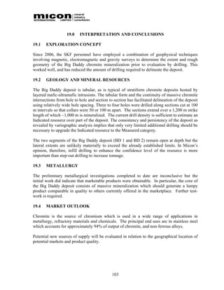 19.0    INTERPRETATION AND CONCLUSIONS

19.1   EXPLORATION CONCEPT

Since 2006, the SKF personnel have employed a combination of geophysical techniques
involving magnetic, electromagnetic and gravity surveys to determine the extent and rough
geometry of the Big Daddy chromite mineralization prior to evaluation by drilling. This
worked well, and has reduced the amount of drilling required to delineate the deposit.

19.2   GEOLOGY AND MINERAL RESOURCES

The Big Daddy deposit is tabular, as is typical of stratiform chromite deposits hosted by
layered mafic-ultramafic intrusions. The tabular form and the continuity of massive chromite
intersections from hole to hole and section to section has facilitated delineation of the deposit
using relatively wide hole spacing. Three to four holes were drilled along sections cut at 100
m intervals so that collars were 50 or 100 m apart. The sections extend over a 1,200 m strike
length of which ~1,000 m is mineralized. The current drill density is sufficient to estimate an
Indicated resource over part of the deposit. The consistency and persistency of the deposit as
revealed by variographic analysis implies that only very limited additional drilling should be
necessary to upgrade the Indicated resource to the Measured category.

The two segments of the Big Daddy deposit (BD 1 and BD 2) remain open at depth but the
lateral extents are unlikely materially to exceed the already established limits. In Micon’s
opinion, therefore, infill drilling to enhance the confidence level of the resource is more
important than step-out drilling to increase tonnage.

19.3   METALLURGY

The preliminary metallurgical investigations completed to date are inconclusive but the
initial work did indicate that marketable products were obtainable. In particular, the core of
the Big Daddy deposit consists of massive mineralization which should generate a lumpy
product comparable in quality to others currently offered in the marketplace. Further test-
work is required.

19.4   MARKET OUTLOOK

Chromite is the source of chromium which is used in a wide range of applications in
metallurgy, refractory materials and chemicals. The principal end uses are in stainless steel
which accounts for approximately 94% of output of chromite, and non-ferrous alloys.

Potential new sources of supply will be evaluated in relation to the geographical location of
potential markets and product quality.




                                              103
 