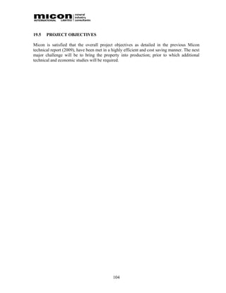 19.5   PROJECT OBJECTIVES

Micon is satisfied that the overall project objectives as detailed in the previous Micon
technical report (2009), have been met in a highly efficient and cost saving manner. The next
major challenge will be to bring the property into production; prior to which additional
technical and economic studies will be required.




                                            104
 