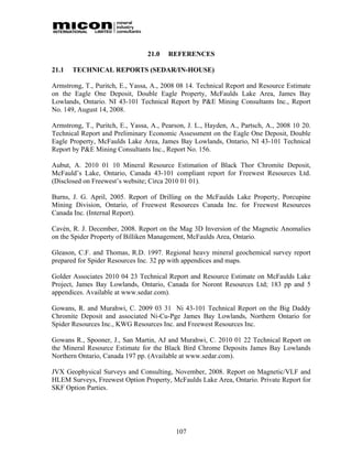 21.0   REFERENCES

21.1   TECHNICAL REPORTS (SEDAR/IN-HOUSE)

Armstrong, T., Puritch, E., Yassa, A., 2008 08 14. Technical Report and Resource Estimate
on the Eagle One Deposit, Double Eagle Property, McFaulds Lake Area, James Bay
Lowlands, Ontario. NI 43-101 Technical Report by P&E Mining Consultants Inc., Report
No. 149, August 14, 2008.

Armstrong, T., Puritch, E., Yassa, A., Pearson, J. L., Hayden, A., Partsch, A., 2008 10 20.
Technical Report and Preliminary Economic Assessment on the Eagle One Deposit, Double
Eagle Property, McFaulds Lake Area, James Bay Lowlands, Ontario, NI 43-101 Technical
Report by P&E Mining Consultants Inc., Report No. 156.

Aubut, A. 2010 01 10 Mineral Resource Estimation of Black Thor Chromite Deposit,
McFauld’s Lake, Ontario, Canada 43-101 compliant report for Freewest Resources Ltd.
(Disclosed on Freewest’s website; Circa 2010 01 01).

Burns, J. G. April, 2005. Report of Drilling on the McFaulds Lake Property, Porcupine
Mining Division, Ontario, of Freewest Resources Canada Inc. for Freewest Resources
Canada Inc. (Internal Report).

Cavén, R. J. December, 2008. Report on the Mag 3D Inversion of the Magnetic Anomalies
on the Spider Property of Billiken Management, McFaulds Area, Ontario.

Gleason, C.F. and Thomas, R.D. 1997. Regional heavy mineral geochemical survey report
prepared for Spider Resources Inc. 32 pp with appendices and maps.

Golder Associates 2010 04 23 Technical Report and Resource Estimate on McFaulds Lake
Project, James Bay Lowlands, Ontario, Canada for Noront Resources Ltd; 183 pp and 5
appendices. Available at www.sedar.com).

Gowans, R. and Murahwi, C. 2009 03 31 Ni 43-101 Technical Report on the Big Daddy
Chromite Deposit and associated Ni-Cu-Pge James Bay Lowlands, Northern Ontario for
Spider Resources Inc., KWG Resources Inc. and Freewest Resources Inc.

Gowans R., Spooner, J., San Martin, AJ and Murahwi, C. 2010 01 22 Technical Report on
the Mineral Resource Estimate for the Black Bird Chrome Deposits James Bay Lowlands
Northern Ontario, Canada 197 pp. (Available at www.sedar.com).

JVX Geophysical Surveys and Consulting, November, 2008. Report on Magnetic/VLF and
HLEM Surveys, Freewest Option Property, McFaulds Lake Area, Ontario. Private Report for
SKF Option Parties.




                                           107
 