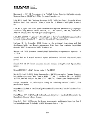 Kjarsgaard, I. 2009 12 Petrography of a Polished Section from the McFaulds property,
Northern Ontario; DDH FW-09-33 for Dr. James Franklin. 6 pp

Lahti, H. R., April, 2008. Technical Report on the McFaulds Lake Project, Porcupine Mining
Division, James Bay Lowlands, Ontario, Canada, for UC Resources and Spider Resources
Inc.

Lahti, H. R., April, 2008. Final Report on Drill Results Spider/KWG/Freewest [SKF] Project
McFaulds Camp, Ontario. Claims 3012250, 30122252, 3012253, 3008268, 3008269 and
3008793. BMA 527861. Private Report for option parties.

Lahti, H.R. 2008 08 30 Updated Technical Report on the McFaulds Lake Project, James Bay
Lowland, Ontario, Canada 43-101 report for Spider & UC Resources, 96 pp

McBride, D. E., September, 1994. Report on the geological observations and their
significance, Spider Lake Project, Attawapiskat River, James Bay Lowlands. Unpublished
report for KWG Resources and Spider Resources Inc.

Naldrett, A.J., 2009. Report on visit to Spider-KWG and Freewest properties, September 16-
19, 2009.

Noront 2009 07 29 Noront Resources reports Thunderbird vanadium assay results; Press
release.

Noront 2010 03 09 Noront announces resource increase at Eagle's Nest deposit; Press
release.

Noront 2009 08 09 MD&A for year ended 30 April 2009

Novak, N., April 12, 2006. Spider Resource Inc. / KWG Resources Inc/ Freewest Resources
Inc., Option Agreement, West Property, Grids “H” and “J” on claims 3012250, 3012252,
3012253, 3008268, 3008269 and 3008793 (NTS 43D/16). Private Report for option parties.

Phillips Enterprises, LLC, Metallurgical Testing and Consulting Services, October 2, 2008.
Beneficiation Report.

Probe Mines 2009 08 26 Intersects High-Grade Chromite in the New Black Creek Discovery;
Press Release.

Probe Mines 2009 11 24 Phase II Drilling Results Yield More High-Grade Chromite for the
Black Creek Discovery; Press Release.

Reed, L.E. 2009 09 Notes on the Ground Magnetometer and Gravity Surveying, Grid J,
McFaulds Lake Area, Greig Lake, 42D16, Northwest Ontario 11 pp




                                           108
 