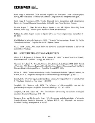 Scott Hogg & Associates, 2004. Ground Magnetic and Horizontal Loop Electromagnetic
Survey, McFaulds Lake - Northwestern Ontario; Compilation and Interpretation Report.

Scott Hogg & Associates, 2006. Condor Diamond Corp. Compilation and Interpretation
Report of a Ground Magnetic Survey in the McFaulds Lake Area, Northern Ontario.

Thomas, Roger D., 2004. Technical Report Spider #1 and #3 Projects, James Bay Joint
Venture, James Bay, Ontario. Spider Resources and KWG Resources.

Naldret, A.J. 2009. Report on visit to Spider-KWG and Freewest properties, September 16-
19, 2009.

World Industrial Minerals, September, 2008. “Chromite Testing Analyses Report, Big Daddy
Chromite Occurrence”. Prepared for the SKF Option Parties.

PDAC Short Course, 2009. From the Core Barrel to a Resource Estimate, A review of
Current Best Practices

21.2   SCIENTIFIC PUBLICATIONS AND REPORTS

Alpeiti, T.T., Kujanpää, J., Lahtinen, J.J. & Papunen, H., 1989. The Kemi Stratiform Deposit,
Northern Finland. Economic Geology, 84, 1057-1077.

Atkinson, B.T., Pace, A., Woo, H., Wilson, A.C., Butorac, S. & Draper, D.M. 2009. Report
of Activities 2008 Timmins Regional Resident Geologist Report: Timmins & Sault Ste.Marie
Districts; Ontario Geological Survey Open File Report 6235, 109p.

Bichan, R., 1969, Chromite seams in the Hartley Complex of the Great Dyke of Rhodesia, in
Wilson, H. D. B., Magmatic ore deposits: Economic Geology Monograph 4, p. 95-113.

Bostok, H.H., 1962. Geology Lansdowne House Ontario, Geological Survey of Canada, Map
4-1962, Scale One inch to Four miles =1:253,440.

Campbell, I.H., Naldrett, A.J., 1979. The influence of silicate:sulphide ratio on the
geochemistry of magmatic sulphides. Economic Geology, 76, 1503 – 1506.

Campbell, I.H. and Turner, J.S., 1986. The influence of viscosity on fountains in magma
chambers. Journal of Petrology 27 1 – 30.

Cameron, E.N., and Desborough, G.A., 1969, Occurrence and characteristics of chromite
deposits--Eastern Bushveld Complex, in Wilson, H.D.B., ed., Magmatic ore deposits:
Economic Geology Monograph 4, p. 95-113.




                                            109
 