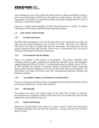 Upon fulfilling the terms of the option, the parties (Freewest, Spider and KWG) will form a
joint venture the decisions of which are to be made by a simple majority. On April 1, 2010,
management of the option was transferred to KWG for the period ending March 31, 2011, at
which time it will revert to Spider.

Freewest is a wholly owned subsidiary of Cliffs Natural Resources Inc. (Cliffs). In addition
Cliffs holds a 19.9% interest in KWG and has board representation.

1.2     LOCATION AND TENURE

1.2.1      Location and tenure

The SKF option encompasses 1,241 ha (78 claim units) in five staked and two single unit
claim units the annual maintenance cost of which is $31,200. The claims were staked in
2003 and are not subject to dispute after their first anniversary. The property lies near the
western margin the James Bay Lowland, 258 km west of Attawapiskat and 78 km east of
Webequie, both remote First Nations communities.

1.2.2      Environmental and Permitting

There is no evidence of past activity on the property. The surface exploration work
comprised cutting of grids, completion of geophysical and GPS surveys and helicopter-
supported diamond drilling of 56 holes. The total area disturbed by drilling is about 1.35 ha.
In 2009 AECOM was retained to commence baseline environmental studies comprising
spring, summer and fall sampling at six sites on the three creeks that cross the property. The
observations to be made will include water flow, electrophysical properties, chemistry and
fish tissue sampling.

1.2.3      Accessibility, Climate, Local Resources, Infrastructure

The area is currently accessible by float or ski-equipped charter aircraft from Nakina, 280 km
to the south or Pickle Lake, 310 km to the southwest.

1.2.4      Physiography

The property lies close to the western margin of the James Bay Lowland, an extensive,
poorly drained area occupying a 400 km wide swath to the west of James Bay, and is locally
underlain by unconsolidated marine clay.

1.2.5      Relief and Drainage

Relief across the Big Daddy claim is about 2 m, which is about 7 m above the Attawapiskat
and Muketei drainages to the east and west respectively. Average relief over the Lowland is
about 0.7 m/km.




                                              2
 