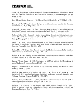 Coad, P.R., 1979 Nickel Sulphide Deposits Associated with Ultramafic Rocks of the Abitibi
Belt and Economic Potential of Mafic-Ultramafic Intrusions; Ontario Geological Survey,
Study 20, 84p.

Cox, D.P. and Singer, D.A., eds. 1998. Mineral Deposit Models, 3rd ed USGS Bull. 1693.

Dickey, J.S., Jr., 1975, A hypothesis of origin for podiform chromite deposits: Geochimica et
Cosmochimica Acta, v. 39, p. 1061-1074.

Eckstrand, R.O. and Hulbert, L.J. 2008. Magmatic Nickel-Copper-PGE deposits in Mineral
Deposits of Canada at http://gsc.nrcan.gc.ca/mindep/synth_dep/ni_cu_pge/index_e.php

Jackson, E.D., 1969. Chemical variation in coexisting chromite and olivine in chromite
zones of the Stillwater Complex, in Wilson, H.D.B., ed., Magmatic ore deposits: Economic
Geology Monograph 4, p. 41-71.

Irvine, T.N., 1975. Crystallization sequences in the Muskox Intrusion and other layered
intrusions. II. Origin of chromite layers and similar deposits of other magmatic ores.
Geochim. Cosmochin. Acta, 39, 991 – 1020.

Irvine, T.N., 1977. Origin of the chromite layers in the Muskox Intrusion and other stratiform
intrusions: a new interpretation. Geology, 5 273 -277.

Jackson, E.D. 1961. Primary textures and mineral associations in the ultramafic zone of the
Stillwater complex. U. S. Geol. Surv., Prof. Pap. 358.

Kruger, F.J. and Marsh, J.S., 1982. Significance of Sr87/Sr86 ratios in the Merensky cyclic
unit of the Bushveld complex. Nature 298, 53 – 55.

Lago, B.L., Rabinowicz, M. and Nicolas, A. 1982 Podiform Chromite Ore Bodies: a Genetic
Model; J. Petrol. 23:1:103-125

Lambert, D.D., Morgan, J.W, Walker, R.J., Shirey S.B. Carlson, R.W. Zientek, M.L. and
Koski, M.S. 1989 Rhenium-Osmium and Samarium-Neodymium Isotopic Systematics of the
Stillwater Complex. Science, 244(4909): 1169 - 1174.

Leblanc, Marc, and Violette, J.F., 1983, Distribution of aluminum-rich chromite pods in
ophiolite peridotites: Economic Geology, v. 78, p. 293-301.

Lefebure, D.V., Alldrick, D.J. and Simandl, G.J. 1995. Mineral Deposit Profile Tables -
Listed by Deposit Group and Lithological Affinities; B.C. Ministry of Energy, Mines and
Petroleum Resources, Open File 1995-8.




                                             110
 