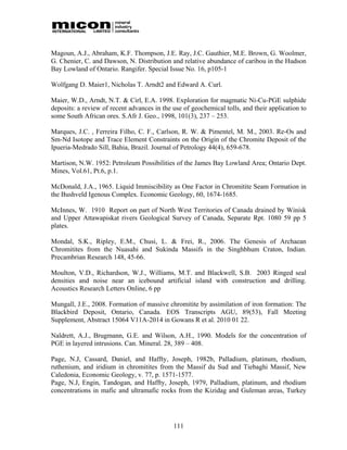 Magoun, A.J., Abraham, K.F. Thompson, J.E. Ray, J.C. Gauthier, M.E. Brown, G. Woolmer,
G. Chenier, C. and Dawson, N. Distribution and relative abundance of caribou in the Hudson
Bay Lowland of Ontario. Rangifer. Special Issue No. 16, p105-1

Wolfgang D. Maier1, Nicholas T. Arndt2 and Edward A. Curl.

Maier, W.D., Arndt, N.T. & Cirl, E.A. 1998. Exploration for magmatic Ni-Cu-PGE sulphide
deposits: a review of recent advances in the use of geochemical tolls, and their application to
some South African ores. S.Afr J. Geo., 1998, 101(3), 237 – 253.

Marques, J.C. , Ferreira Filho, C. F., Carlson, R. W. & Pimentel, M. M., 2003. Re-Os and
Sm-Nd Isotope and Trace Element Constraints on the Origin of the Chromite Deposit of the
Ipueria-Medrado Sill, Bahia, Brazil. Journal of Petrology 44(4), 659-678.

Martison, N.W. 1952: Petroleum Possibilities of the James Bay Lowland Area; Ontario Dept.
Mines, Vol.61, Pt.6, p.1.

McDonald, J.A., 1965. Liquid Immiscibility as One Factor in Chromitite Seam Formation in
the Bushveld Igenous Complex. Economic Geology, 60, 1674-1685.

McInnes, W. 1910 Report on part of North West Territories of Canada drained by Winisk
and Upper Attawapiskat rivers Geological Survey of Canada, Separate Rpt. 1080 59 pp 5
plates.

Mondal, S.K., Ripley, E.M., Chusi, L. & Frei, R., 2006. The Genesis of Archaean
Chromitites from the Nuasahi and Sukinda Massifs in the Singhbhum Craton, Indian.
Precambrian Research 148, 45-66.

Moulton, V.D., Richardson, W.J., Williams, M.T. and Blackwell, S.B. 2003 Ringed seal
densities and noise near an icebound artificial island with construction and drilling.
Acoustics Research Letters Online, 6 pp

Mungall, J.E., 2008. Formation of massive chromitite by assimilation of iron formation: The
Blackbird Deposit, Ontario, Canada. EOS Transcripts AGU, 89(53), Fall Meeting
Supplement, Abstract 15064 V11A-2014 in Gowans R et al. 2010 01 22.

Naldrett, A.J., Brugmann, G.E. and Wilson, A.H., 1990. Models for the concentration of
PGE in layered intrusions. Can. Mineral. 28, 389 – 408.

Page, N.J, Cassard, Daniel, and Haffty, Joseph, 1982b, Palladium, platinum, rhodium,
ruthenium, and iridium in chromitites from the Massif du Sud and Tiebaghi Massif, New
Caledonia, Economic Geology, v. 77, p. 1571-1577.
Page, N.J, Engin, Tandogan, and Haffty, Joseph, 1979, Palladium, platinum, and rhodium
concentrations in mafic and ultramafic rocks from the Kizidag and Guleman areas, Turkey




                                             111
 