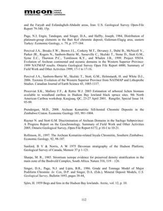 and the Faryab and Esfandagheh-Abdasht areas, Iran: U.S. Geological Survey Open-File
Report 79-340, 15p.

Page, N.J, Engin, Tandogan, and Singer, D.A., and Haffty, Joseph, 1984, Distribution of
platinum-group elements in the Bati Kef chromite deposit, Guleman-Elagig area, eastern
Turkey: Economic Geology, v. 79, p. 177-184.

Percival J.A., Breaks F.W., Brown J.L., Corkery M.T., Devaney J., Dubé B., McNicoll V.,
Parker JR., Rogers N., Sanborn-Barrie M., Sasseville C., Skulski T., Stone D., Stott G.M.,
Syme E.C., Thurston P.C., Tomlinson K.Y., and Whalen J.B., 1999. Project 95034.
Evolution of Archean continental and oceanic domains in the Western Superior Province:
1999 NATMAP results. Ontario Geological Survey Open File Report 6000, Summary of
Field Work and Other Activities 1999, 17-1 to 17-16.

Percival J.A., Sanborn-Barrie M., Skulski T., Stott, G.M., Helmstaedt, H. and White D.J.,
2006. Tectonic Evolution of the Western Superior Province from NATMAP and Lithoprobe
Studies. Canadian Journal of Earth Science 43, 1085-1117.

Proceviat S.K., Mallory F.F., & Rettie W.J. 2003 Estimation of arboreal lichen biomass
available to woodland caribou in Hudson Bay lowland black spruce sites. 9th North
American Caribou workshop, Kuujjuaq, QC, 23-27 April 2001. Rangifer, Special Issue 14:
95-99.

Prendergast, M.D., 2008. Archean Komatiitic Sill-hosted Chromite Deposits in the
Zimbabwe Craton. Economic Geology 103, 981-1004.

Rayner N. and Stott G.M. Discrimination of Archean Domains in the Sachigo Subprovince:
A Progress Report on the Geochronology. Summary of Field Work and Other Activities
2005, Ontario Geological Survey, Open File Report 6172, p 10-1 to 10-21.

Rollinson, H., 1997. The Archean Komatiite-related Inyala Chromitite, Southern Zimbabwe.
Economic Geology, 92, 98-107.

Sanford, B V & Norris, A W 1975 Devonian stratigraphy of the Hudson Platform;
Geological Survey of Canada, Memoir 37 p 1-121.

Sharpe, M. R., 1985. Strontium isotope evidence for preserved density stratification in the
main zone of the Bushveld Complex, South Africa. Nature 316, 119 – 126.

Singer, D.A., Page, N.J. and Lipin, B.R., 1986. Grade and Tonnage Model of Major
Podiform Chromite. In: Cox, D.P. and Singer, D.A. (Eds.), Mineral Deposit Models, U.S.
Geological Survey, Bulletin 1693, pages 38-44.

Sjörs, H. 1959 Bogs and fens in the Hudson Bay lowlands. Arctic, vol. 12, p. 10.




                                            112
 