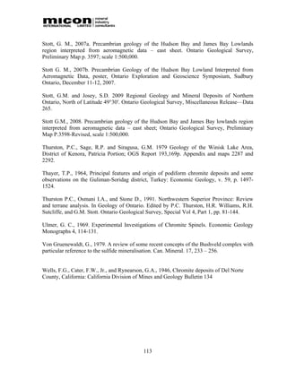 Stott, G. M., 2007a. Precambrian geology of the Hudson Bay and James Bay Lowlands
region interpreted from aeromagnetic data – east sheet. Ontario Geological Survey,
Preliminary Map p. 3597; scale 1:500,000.

Stott G. M., 2007b. Precambrian Geology of the Hudson Bay Lowland Interpreted from
Aeromagnetic Data, poster, Ontario Exploration and Geoscience Symposium, Sudbury
Ontario, December 11-12, 2007.

Stott, G.M. and Josey, S.D. 2009 Regional Geology and Mineral Deposits of Northern
Ontario, North of Latitude 49°30′. Ontario Geological Survey, Miscellaneous Release—Data
265.

Stott G.M., 2008. Precambrian geology of the Hudson Bay and James Bay lowlands region
interpreted from aeromagnetic data – east sheet; Ontario Geological Survey, Preliminary
Map P.3598-Revised, scale 1:500,000.

Thurston, P.C., Sage, R.P. and Siragusa, G.M. 1979 Geology of the Winisk Lake Area,
District of Kenora, Patricia Portion; OGS Report 193,169p. Appendix and maps 2287 and
2292.

Thayer, T.P., 1964, Principal features and origin of podiform chromite deposits and some
observations on the Guliman-Soridag district, Turkey: Economic Geology, v. 59, p. 1497-
1524.

Thurston P.C., Osmani I.A., and Stone D., 1991. Northwestern Superior Province: Review
and terrane analysis. In Geology of Ontario. Edited by P.C. Thurston, H.R. Williams, R.H.
Sutcliffe, and G.M. Stott. Ontario Geological Survey, Special Vol 4, Part 1, pp. 81-144.

Ulmer, G. C., 1969. Experimental Investigations of Chromite Spinels. Economic Geology
Monographs 4, 114-131.

Von Gruenewaldt, G., 1979. A review of some recent concepts of the Bushveld complex with
particular reference to the sulfide mineralisation. Can. Mineral. 17, 233 – 256.


Wells, F.G., Cater, F.W., Jr., and Rynearson, G.A., 1946, Chromite deposits of Del Norte
County, California: California Division of Mines and Geology Bulletin 134




                                            113
 