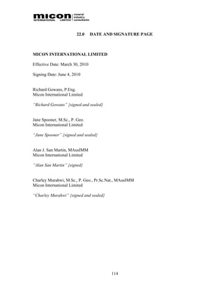 22.0     DATE AND SIGNATURE PAGE



MICON INTERNATIONAL LIMITED

Effective Date: March 30, 2010

Signing Date: June 4, 2010


Richard Gowans, P.Eng.
Micon International Limited

“Richard Gowans” {signed and sealed}


Jane Spooner, M.Sc., P. Geo.
Micon International Limited

“Jane Spooner” {signed and sealed}


Alan J. San Martin, MAusIMM
Micon International Limited

“Alan San Martin” {signed}


Charley Murahwi, M.Sc., P. Geo., Pr.Sc.Nat., MAusIMM
Micon International Limited

“Charley Murahwi” {signed and sealed}




                                        114
 