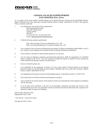 CERTIFICATE OF QUALIFIED PERSON
                                     JANE SPOONER, M.Sc., P.Geo.
As a co-author of this report entitled “Technical Report on the Mineral Resource Estimate for the Big Daddy Chromite
Deposit, McFaulds Lake Area, James Bay Lowlands, Northern Ontario, Canada”, dated March 30, 2010, I, Jane Spooner,
P.Geo., do hereby certify that:
1.       I am employed by, and carried out this assignment for
                  Micon International Limited
                  Suite 900, 390 Bay Street
                  Toronto, Ontario
                  M5H 2Y2
                  tel. (416) 362-5135 fax (416) 362-5763
                  e-mail: jspooner@micon-international.com

2.       I hold the following academic qualifications:

                   B.Sc. (Hons) Geology, University of Manchester, U.K. 1972
                   M.Sc., Environmental Resources, University of Salford, U.K. 1973

3.       I am a member of the Association of Professional Geoscientists of Ontario (membership number 0990); as well, I
         am a member in good standing of the Canadian Institute of Mining, Metallurgy and Petroleum.

4.       I have worked as a specialist in mineral market analysis for over 30 years.

5.       I do, by reason of education, experience and professional registration, fulfill the requirements of a Qualified
         Person as defined in NI 43-101. My work experience includes the analysis of markets for base and precious
         metals, industrial and specialty minerals, coal and uranium.

6.       I have not visited the project site.

7.       I am responsible for the preparation of Section 18 of this report entitled “Technical Report on the Mineral
         Resource Estimate for the Big Daddy Chromite Deposit, McFaulds Lake Area, James Bay Lowlands, Northern
         Ontario, Canada”, dated March 30, 2010.

8.       I am independent of the parties involved in the Big Daddy property, as described in Section 1.4 of NI 43-101.

9.       I have had no prior involvement with the mineral property in question.

10.      I have read NI 43-101 and the portions of this report for which I am responsible have been prepared in compliance
         with the instrument.

11.      As of the date of this certificate, to the best of my knowledge, information and belief, the sections of this
         Technical Report for which I am responsible contain all scientific and technical information that is required to be
         disclosed to make this report not misleading.

Effective Date: March 30, 2010
Signing Date: June 4, 2010

“Jane Spooner” {signed and sealed}

Jane Spooner, M.Sc., P.Geo.




                                                           117
 