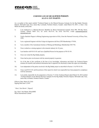 CERTIFICATE OF QUALIFIED PERSON
                                         ALAN J. SAN MARTIN

As a co-author of this report entitled “Technical Report on the Mineral Resource Estimate for the Big Daddy Chromite
Deposit, McFaulds Lake Area, James Bay Lowlands, Northern Ontario, Canada”, dated March 30, 2010 , I, Alan J. San
Martin do hereby certify that:

1)       I am employed as a Mineral Resource Modeller by Micon International Limited, Suite 900, 390 Bay Street,
         Toronto, Ontario M5H 2Y2, tel. (416) 362-5135, fax (416) 362-5763, e-mail asanmartin@micon-
         international.com;

2)       I hold a Bachelor Degree in Mining Engineering (equivalent to B.Sc.) from the National University of Piura, Peru,
         1999;

3)       I am a registered Engineer with the Colegio de Ingenieros del Peru (CIP) Membership # 79184;

4)       I am a member of the Australasian Institute of Mining and Metallurgy (Membership #301778)

5)       I have worked as a mining engineer in the minerals industry for 10 years;

6)       I am familiar with NI 43-101 and I am a Qualified Person for the purposes of NI 43-101.

7)       I have not visited the Big Daddy property.

8)       I have had no prior involvement with the mineral property in question.

9)       As of the date of this certificate to the best of my knowledge, information and belief, the Technical Report
         contains all scientific and technical information that is required to be disclosed to make this report not misleading;

10)      I am independent of the parties involved in the Big Daddy project as described in Section 1.4 of NI 43-101.

11)      I have read NI 43-101 and the portions of this report for which I am responsible have been prepared in compliance
         with the instrument.

12)      I am jointly responsible for the preparation of Section 17 of this Technical Report dated March 30, 2010 entitled
         “Technical Report on the Mineral Resource Estimate for the Big Daddy Chromite Deposit, McFaulds Lake Area,
         James Bay Lowlands, Northern Ontario, Canada.”

Effective Date: March 30, 2010
Signing Date:June 4, 2010


“Alan J. San Martin” {Signed}

Ing. Alan J. San Martin, MAusIMM
Micon International Limited




                                                            118
 