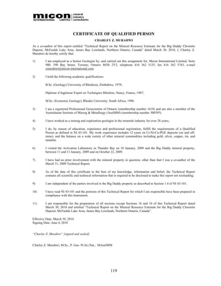 CERTIFICATE OF QUALIFIED PERSON
                                               CHARLEY Z. MURAHWI
As a co-author of this report entitled “Technical Report on the Mineral Resource Estimate for the Big Daddy Chromite
Deposit, McFaulds Lake Area, James Bay Lowlands, Northern Ontario, Canada” dated March 30, 2010, I, Charley Z.
Murahwi do hereby certify that:

1)       I am employed as a Senior Geologist by, and carried out this assignment for, Micon International Limited, Suite
         900, 390 Bay Street, Toronto, Ontario M5H 2Y2, telephone 416 362 5135, fax 416 362 5763, e-mail
         cmurahwi@micon-international.com.

2)       I hold the following academic qualifications:

         B.Sc. (Geology) University of Rhodesia, Zimbabwe, 1979;

         Diplome d΄Ingénieur Expert en Techniques Minières, Nancy, France, 1987;

         M.Sc. (Economic Geology), Rhodes University, South Africa, 1996.

3)       I am a registered Professional Geoscientist of Ontario (membership number 1618) and am also a member of the
         Australasian Institute of Mining & Metallurgy (AusIMM) (membership number 300395).

4)       I have worked as a mining and exploration geologist in the minerals industry for over 28 years;

5)       I do, by reason of education, experience and professional registration, fulfill the requirements of a Qualified
         Person as defined in NI 43-101. My work experience includes 12 years on Cr-Ni-Cu-PGE deposits (on and off-
         mine), and the balance on a wide variety of other mineral commodities including gold, silver, copper, tin, and
         tantalite.

6)       I visited the Activation Laboratory in Thunder Bay on 10 January, 2009 and the Big Daddy mineral property,
         between 11 and 13 January, 2009 and on October 22, 2009.

7)       I have had no prior involvement with the mineral property in question, other than that I was a co-author of the
         March 31, 2009 Technical Report.

8)       As of the date of this certificate to the best of my knowledge, information and belief, the Technical Report
         contains all scientific and technical information that is required to be disclosed to make this report not misleading;

9)       I am independent of the parties involved in the Big Daddy property as described in Section 1.4 of NI 43-101.

10)      I have read NI 43-101 and the portions of this Technical Report for which I am responsible have been prepared in
         compliance with this Instrument.

11)      I am responsible for the preparation of all sections except Sections 16 and 18 of this Technical Report dated
         March 30, 2010 and entitled “Technical Report on the Mineral Resource Estimate for the Big Daddy Chromite
         Deposit, McFaulds Lake Area, James Bay Lowlands, Northern Ontario, Canada”.

Effective Date: March 30, 2010
Signing Date: June 4, 2010


“Charley Z. Murahwi” {signed and sealed}


Charley Z. Murahwi, M.Sc., P. Geo. Pr.Sci.Nat., MAusIMM




                                                            119
 
