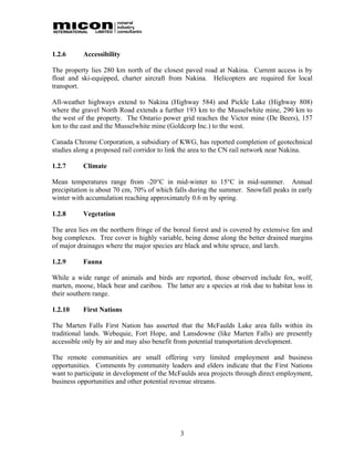1.2.6      Accessibility

The property lies 280 km north of the closest paved road at Nakina. Current access is by
float and ski-equipped, charter aircraft from Nakina. Helicopters are required for local
transport.

All-weather highways extend to Nakina (Highway 584) and Pickle Lake (Highway 808)
where the gravel North Road extends a further 193 km to the Musselwhite mine, 290 km to
the west of the property. The Ontario power grid reaches the Victor mine (De Beers), 157
km to the east and the Musselwhite mine (Goldcorp Inc.) to the west.

Canada Chrome Corporation, a subsidiary of KWG, has reported completion of geotechnical
studies along a proposed rail corridor to link the area to the CN rail network near Nakina.

1.2.7      Climate

Mean temperatures range from -20°C in mid-winter to 15°C in mid-summer. Annual
precipitation is about 70 cm, 70% of which falls during the summer. Snowfall peaks in early
winter with accumulation reaching approximately 0.6 m by spring.

1.2.8      Vegetation

The area lies on the northern fringe of the boreal forest and is covered by extensive fen and
bog complexes. Tree cover is highly variable, being dense along the better drained margins
of major drainages where the major species are black and white spruce, and larch.

1.2.9      Fauna

While a wide range of animals and birds are reported, those observed include fox, wolf,
marten, moose, black bear and caribou. The latter are a species at risk due to habitat loss in
their southern range.

1.2.10     First Nations

The Marten Falls First Nation has asserted that the McFaulds Lake area falls within its
traditional lands. Webequie, Fort Hope, and Lansdowne (like Marten Falls) are presently
accessible only by air and may also benefit from potential transportation development.

The remote communities are small offering very limited employment and business
opportunities. Comments by community leaders and elders indicate that the First Nations
want to participate in development of the McFaulds area projects through direct employment,
business opportunities and other potential revenue streams.




                                              3
 